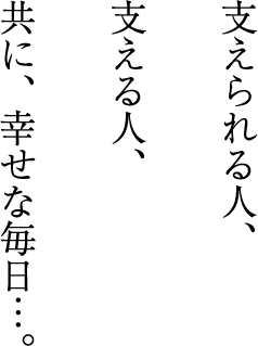 支えられる人、支える人、共に、幸せな毎日…。